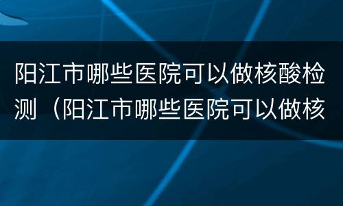 阳江市哪些医院可以做核酸检测（阳江市哪些医院可以做核酸检测结果）