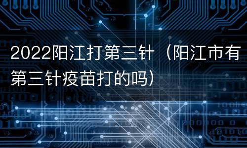 2022阳江打第三针（阳江市有第三针疫苗打的吗）