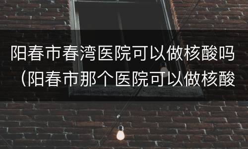 阳春市春湾医院可以做核酸吗（阳春市那个医院可以做核酸检测）