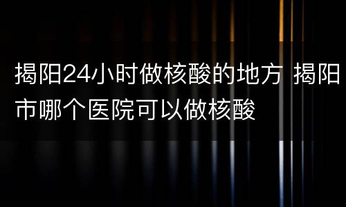 揭阳24小时做核酸的地方 揭阳市哪个医院可以做核酸