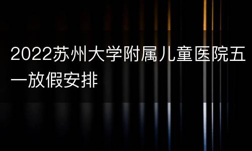 2022苏州大学附属儿童医院五一放假安排