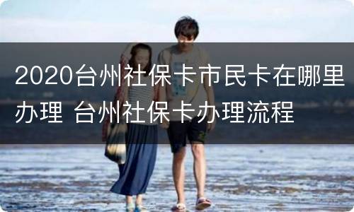 2020台州社保卡市民卡在哪里办理 台州社保卡办理流程