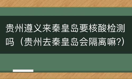 贵州遵义来秦皇岛要核酸检测吗（贵州去秦皇岛会隔离嘛?）