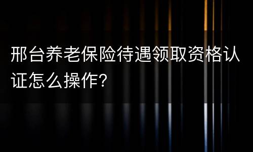 邢台养老保险待遇领取资格认证怎么操作？