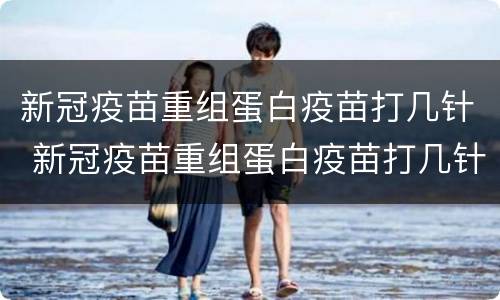 新冠疫苗重组蛋白疫苗打几针 新冠疫苗重组蛋白疫苗打几针有效
