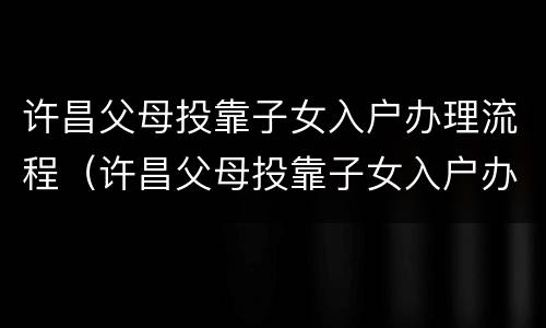 许昌父母投靠子女入户办理流程（许昌父母投靠子女入户办理流程及手续）