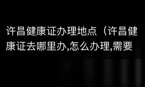 许昌健康证办理地点（许昌健康证去哪里办,怎么办理,需要什么材料）