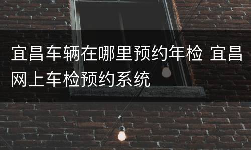宜昌车辆在哪里预约年检 宜昌网上车检预约系统