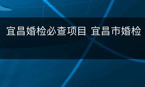 宜昌婚检必查项目 宜昌市婚检
