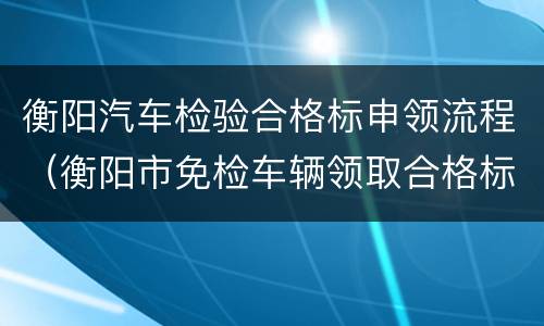 衡阳汽车检验合格标申领流程（衡阳市免检车辆领取合格标志）