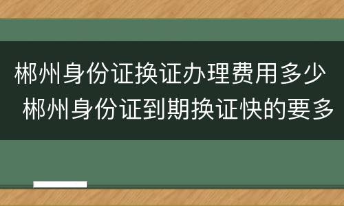 郴州身份证换证办理费用多少 郴州身份证到期换证快的要多久