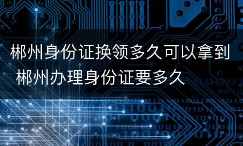 郴州身份证换领多久可以拿到 郴州办理身份证要多久