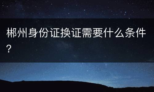 郴州身份证换证需要什么条件？