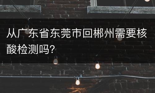 从广东省东莞市回郴州需要核酸检测吗？
