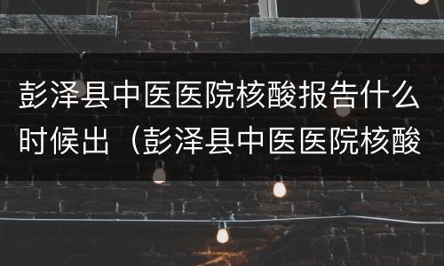 彭泽县中医医院核酸报告什么时候出（彭泽县中医医院核酸报告什么时候出的）
