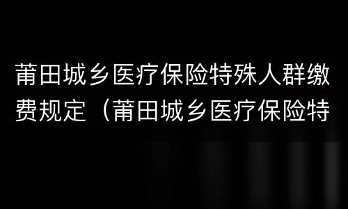 莆田城乡医疗保险特殊人群缴费规定（莆田城乡医疗保险特殊人群缴费规定）