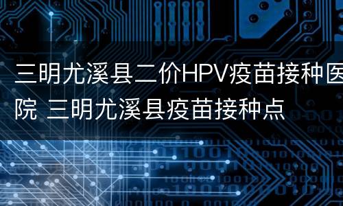 三明尤溪县二价HPV疫苗接种医院 三明尤溪县疫苗接种点
