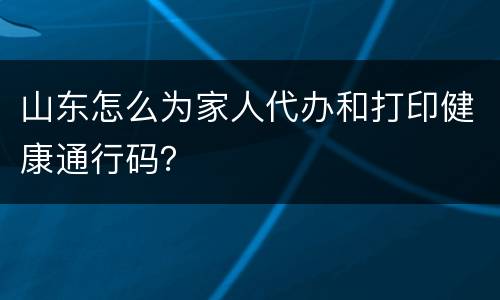 山东怎么为家人代办和打印健康通行码？