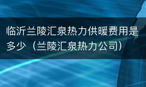 临沂兰陵汇泉热力供暖费用是多少（兰陵汇泉热力公司）