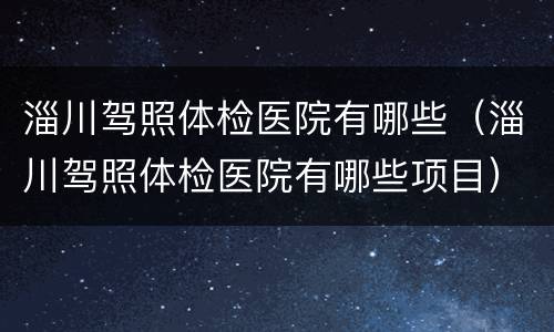 淄川驾照体检医院有哪些（淄川驾照体检医院有哪些项目）