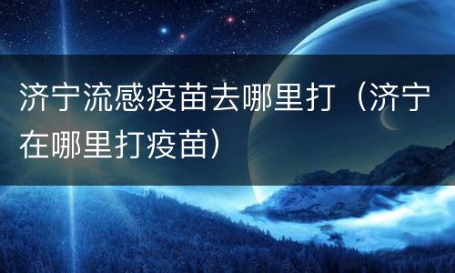 济宁流感疫苗去哪里打（济宁在哪里打疫苗）