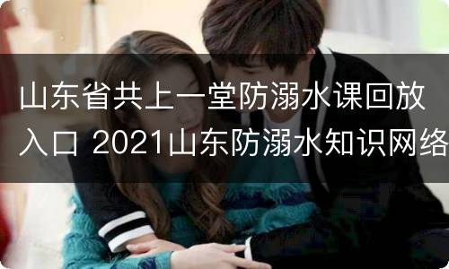 山东省共上一堂防溺水课回放入口 2021山东防溺水知识网络公开课