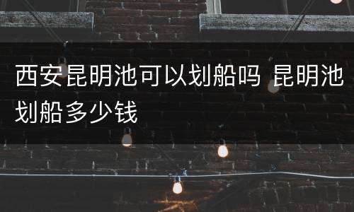 西安昆明池可以划船吗 昆明池划船多少钱