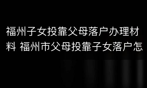 福州子女投靠父母落户办理材料 福州市父母投靠子女落户怎么办