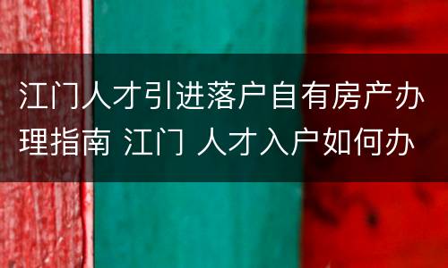 江门人才引进落户自有房产办理指南 江门 人才入户如何办理