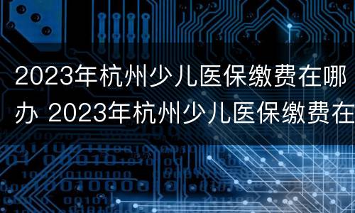 2023年杭州少儿医保缴费在哪办 2023年杭州少儿医保缴费在哪办理