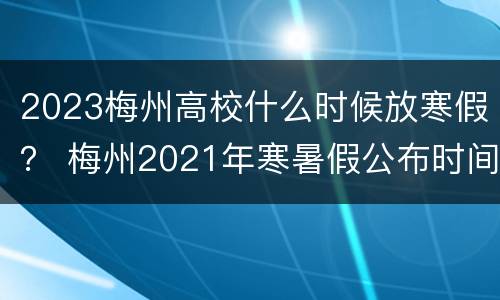 2023梅州高校什么时候放寒假？ 梅州2021年寒暑假公布时间