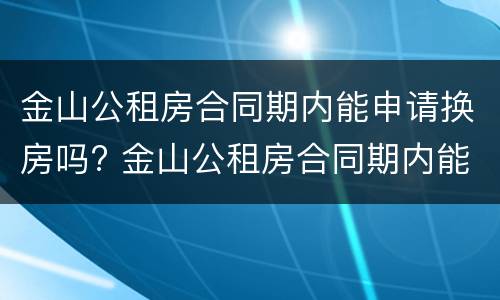 金山公租房合同期内能申请换房吗? 金山公租房合同期内能申请换房吗怎么办