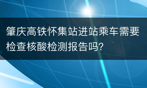 肇庆高铁怀集站进站乘车需要检查核酸检测报告吗？