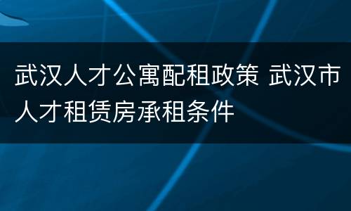 武汉人才公寓配租政策 武汉市人才租赁房承租条件