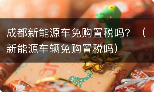 成都新能源车免购置税吗？（新能源车辆免购置税吗）