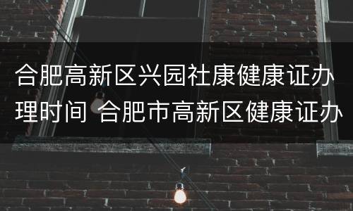 合肥高新区兴园社康健康证办理时间 合肥市高新区健康证办理地点