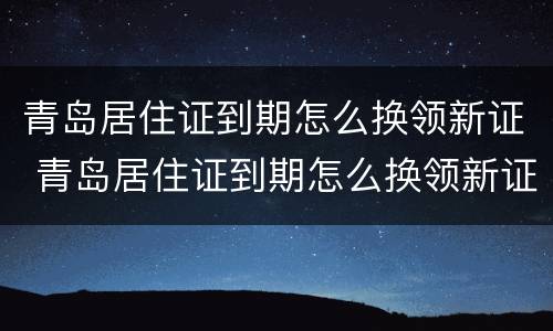 青岛居住证到期怎么换领新证 青岛居住证到期怎么换领新证啊
