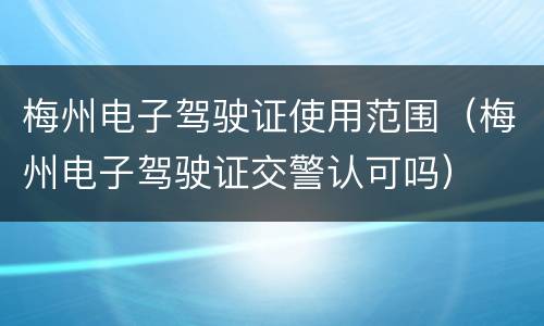 梅州电子驾驶证使用范围（梅州电子驾驶证交警认可吗）