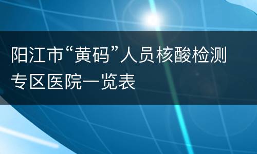 阳江市“黄码”人员核酸检测专区医院一览表