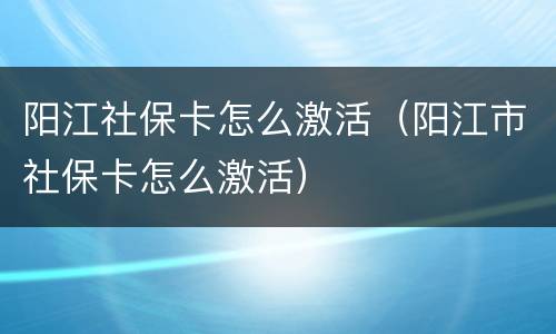 阳江社保卡怎么激活（阳江市社保卡怎么激活）