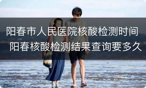 阳春市人民医院核酸检测时间 阳春核酸检测结果查询要多久