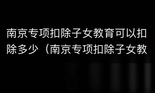 南京专项扣除子女教育可以扣除多少（南京专项扣除子女教育可以扣除多少学费）