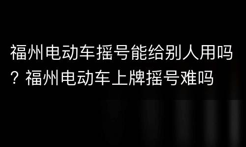 福州电动车摇号能给别人用吗? 福州电动车上牌摇号难吗
