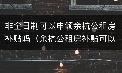 非全日制可以申领余杭公租房补贴吗（余杭公租房补贴可以个人网上申请吗）