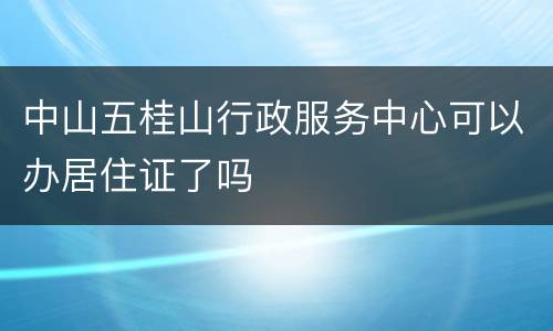 中山五桂山行政服务中心可以办居住证了吗