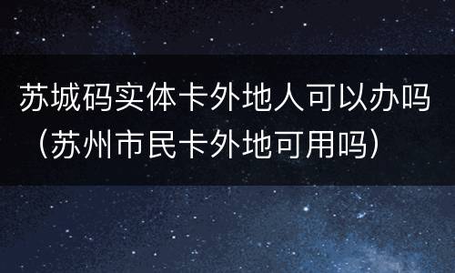苏城码实体卡外地人可以办吗（苏州市民卡外地可用吗）