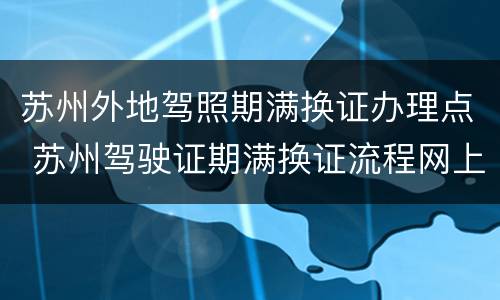苏州外地驾照期满换证办理点 苏州驾驶证期满换证流程网上办理