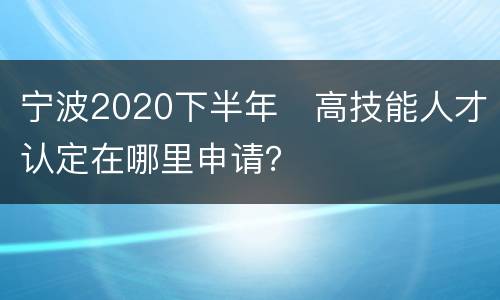 宁波2020下半年​高技能人才认定在哪里申请？