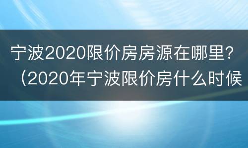 宁波2020限价房房源在哪里？（2020年宁波限价房什么时候开始）