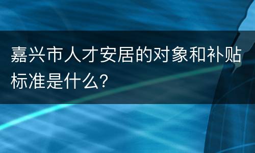 嘉兴市人才安居的对象和补贴标准是什么？